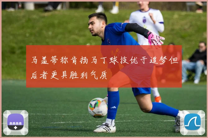 马盖蒂称肯扬马丁球技优于追梦但后者更具胜利气质