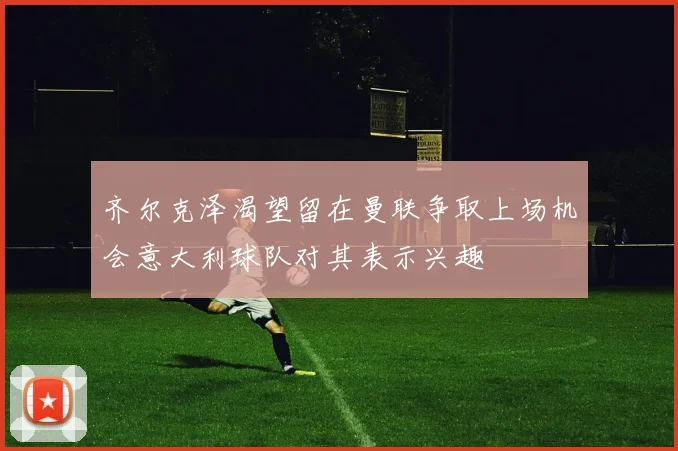 齐尔克泽渴望留在曼联争取上场机会意大利球队对其表示兴趣