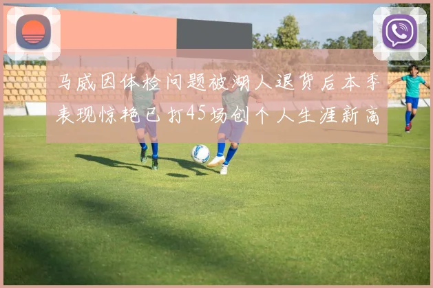 马威因体检问题被湖人退货后本季表现惊艳已打45场创个人生涯新高
