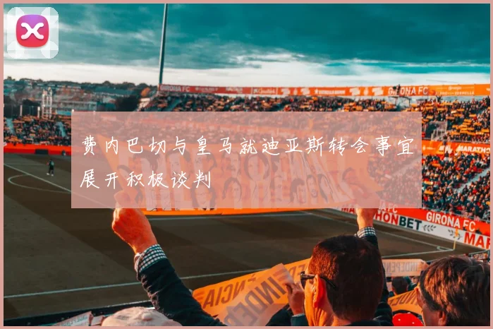 费内巴切与皇马就迪亚斯转会事宜展开积极谈判