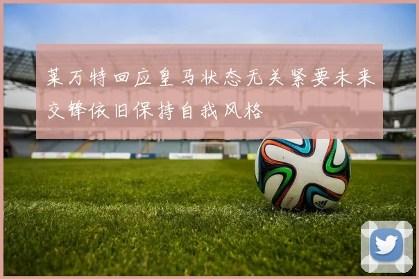 莱万特回应皇马状态无关紧要未来交锋依旧保持自我风格