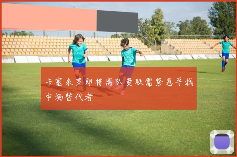 卡塞米罗即将离队曼联需紧急寻找中场替代者