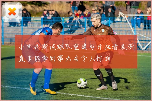 小里弗斯谈球队重建与开拓者表现直言能拿到第九名令人惊讶