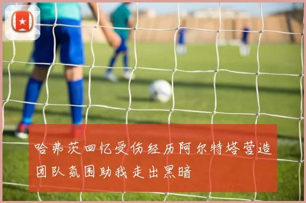 哈弗茨回忆受伤经历阿尔特塔营造团队氛围助我走出黑暗