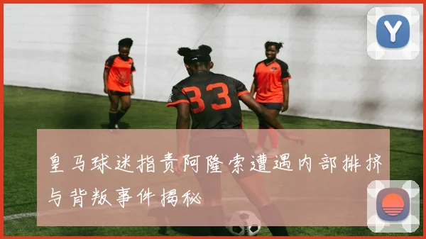 皇马球迷指责阿隆索遭遇内部排挤与背叛事件揭秘