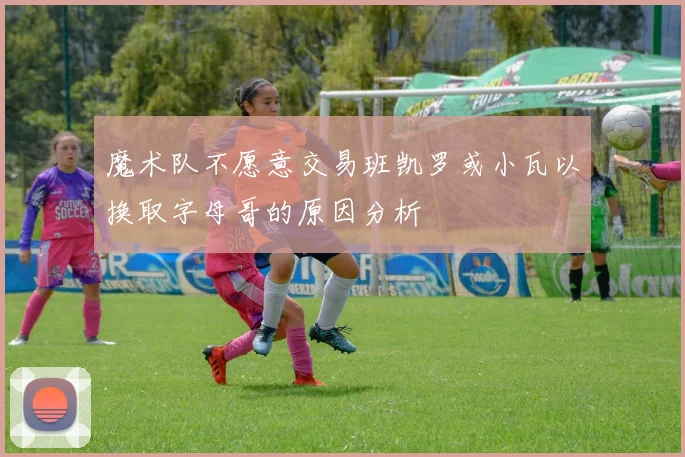 魔术队不愿意交易班凯罗或小瓦以换取字母哥的原因分析
