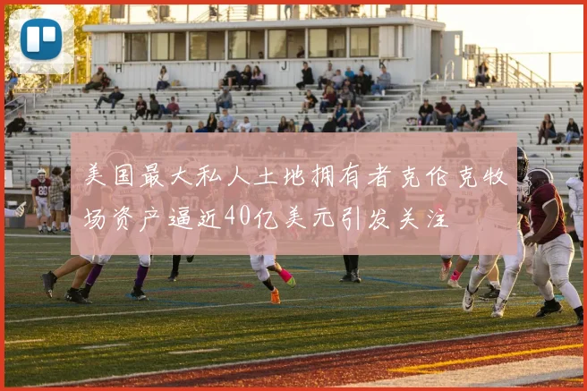 美国最大私人土地拥有者克伦克牧场资产逼近40亿美元引发关注