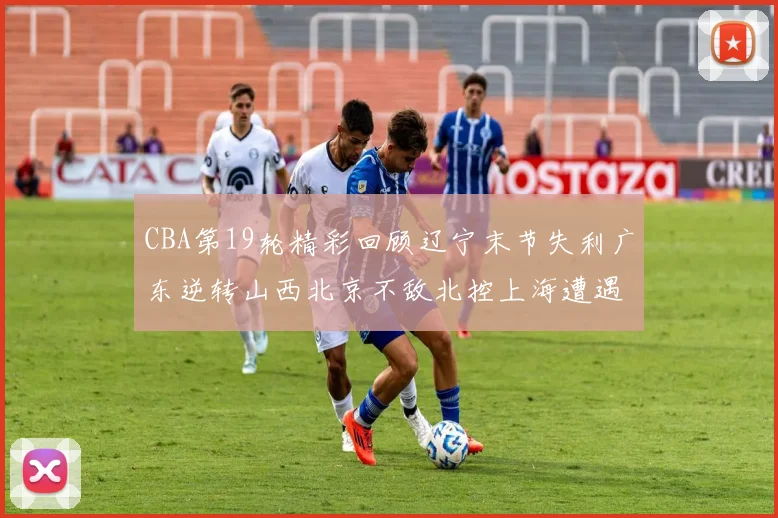 CBA第19轮精彩回顾辽宁末节失利广东逆转山西北京不敌北控上海遭遇浙江重创