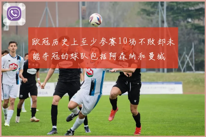 欧冠历史上至少参赛10场不败却未能夺冠的球队包括阿森纳和曼城